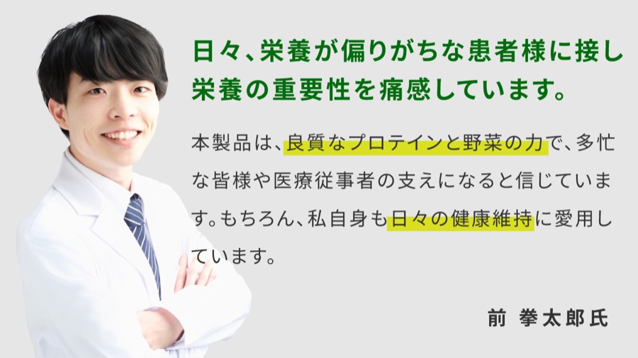 日々、栄養が偏りがちな患者様に接し栄養の重要性を痛感しています。本製品は、良質なプロテインと野菜の力で、多忙な皆様や医療従事者の支えになると信じています。もちろん、私自身も日々の健康維持に愛用しています。前拳太郎氏