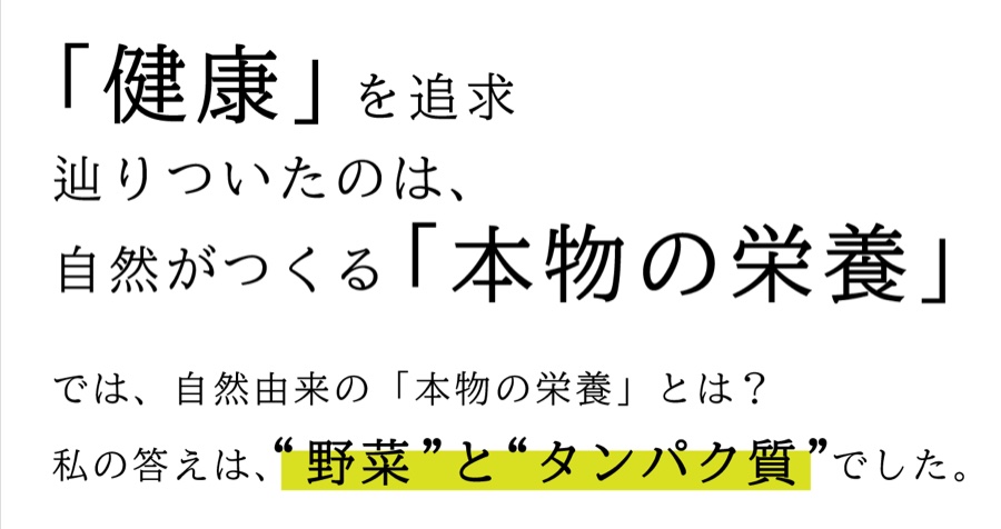 「健康」を追求し辿りついたのは、自然がつくる「本物の栄養」。自然由来の本物の栄養とは?私の答えは、野菜とタンパク質でした。