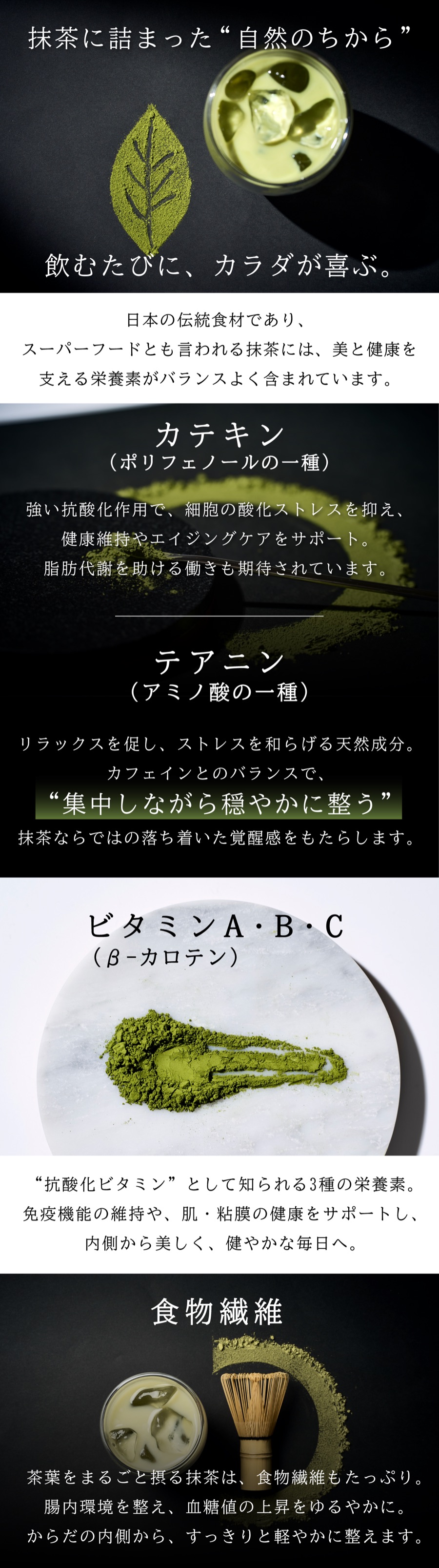 抹茶に詰まった自然のちから。飲むたびにカラダが喜ぶ。カテキン(ポリフェノールの一種):強い抗酸化作用で健康維持やエイジングケアをサポート。テアニン(アミノ酸の一種):リラックスを促しストレスを和らげる天然成分。ビタミンA・B・C(βカロテン):抗酸化ビタミンとして知られる3種の栄養素。食物繊維:腸内環境を整え、血糖値の上昇をゆるやかに。
